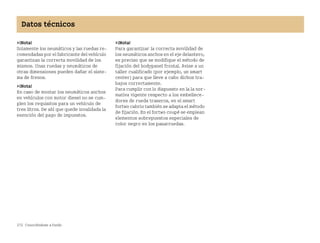 272 Conociéndose a fondo
Datos técnicos
¡Nota!
Solamente los neumáticos y las ruedas re
comendadas por el fabricante del vehículo
garantizan la correcta movilidad de los
mismos. Unas ruedas y neumáticos de
otras dimensiones pueden dañar el siste
ma de frenos.
¡Nota!
En caso de montar los neumáticos anchos
en vehículos con motor diesel no se cum
plen los requisitos para un vehículo de
tres litros. De ahí que quede invalidada la
exención del pago de impuestos.
¡Nota!
Para garantizar la correcta movilidad de
los neumáticos anchos en el eje delantero,
es preciso que se modifique el método de
fijación del bodypanel frontal. Avise a un
taller cualificado (por ejemplo, un smart
center) para que lleve a cabo dichos tra
bajos correctamente.
Para cumplir con lo dispuesto en la la nor
mativa vigente respecto a los embellece
dores de rueda traseros, en el smart
fortwo cabrio también se adapta el método
de fijación. En el fortwo coupé se emplean
elementos sobrepuestos especiales de
color negro en los pasarruedas.
BA fortwo MJ06_Spanish.book Seite 272 Dienstag, 25. Oktober 2005 4:50 16
 
