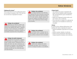 Conociéndose a fondo 273
Datos técnicos
Cadenas de nieve*
Sólo se permite el uso de cadenas de nieve
con el número de pieza 000 1792 V001 de
los accesorios originales de smart.
¡Importante!
 Las cadenas de nieve originales del
smart fortwo BRABUS están homologa
das exclusivamente para neumáticos
175/55 R15.
 Monte las cadenas de nieve sólo en el
eje trasero de su vehículo.
 No se permite el empleo de cadenas de
nieve para los neumáticos anchos op
cionales.
¡Nota!
Si utiliza otras cadenas diferentes a las
cadenas de nieve originales de smart:
 queda invalidado el permiso de circula
ción.
 puede resultar dañado el vehículo.
 puede verse gravemente afectado el
comportamiento dinámico del vehículo.
¡Peligro de accidente!
Estacione el vehículo sobre una
superficie nivelada para montar y des
montar las cadenas de nieve, y apague
el motor. De lo contrario, el vehículo
podría deslizarse, y herirle a usted y a
los demás usuarios de la vía pública.
¡Peligro de sufrir lesiones!
Asegúrese de guardar la distan
cia suficiente con respecto al tráfico
fluido cuando monte y desmonte las ca
denas de nieve. En caso contrario, po
dría poner en peligro a los demás usua
rios de la vía pública o usted podría
resultar herido por los vehículos que
circulan detrás.
¡Peligro de accidente!
El comportamiento del vehículo
con cadenas de nieve durante la marcha
cambia sobre todos los tipos de calza
da. Por este motivo, adapte siempre su
forma de conducir al estado de la cal
zada y a las condiciones meteorológi
cas actuales.
¡Peligro de accidente!
No olvide volver a tensar las ca
denas de nieve. De lo contrario, las ca
denas podrían soltarse de los neumáti
cos.
¡Peligro de accidente!
Utilice sólo cadenas de nieve
originales de smart. De lo contrario,
corre el riesgo de sufrir un accidente.
BA fortwo MJ06_Spanish.book Seite 273 Dienstag, 25. Oktober 2005 4:50 16
 