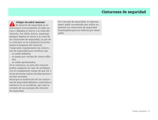 Primer encuentro 27
Cinturones de seguridad
¡Peligro de sufrir lesiones!
El cinturón de seguridad ya no
funcionará correctamente si están su
cios o dañados el cierre o la cinta del
cinturón. Por dicho motivo, mantenga
siempre limpios el cierre y la cinta de
los cinturones de seguridad, ya que de
lo contrario no se enclavará correcta
mente la lengüeta del cinturón.
Compruebe regularmente los cinturo
nes de seguridad para verificar que
 no están dañados,
 no pasan por encima de cantos afila
dos,
 no están aprisionados.
De lo contrario, la cinta del cinturón
podría rasgarse en caso de accidente,
con el consiguiente riesgo de que Ud. u
otras personas sufran heridas graves o
incluso mortales.
Encargue la sustitución de los cinturo
nes de seguridad dañados o sometidos a
esfuerzo en un accidente, así como la
revisión de los anclajes del cinturón
de seguridad.
Por razones de seguridad, la empresa
smart gmbh recomienda que utilice so
lamente los cinturones de seguridad
homologados para su vehículo por smart
gmbh.
BA fortwo MJ06_Spanish.book Seite 27 Dienstag, 25. Oktober 2005 4:50 16
 