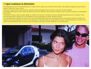 >>¡Qué comience la diversión!
Nos alegramos de que se haya decidido por el smart fortwo coupé o por el smart fortwo cabrio. Nos podemos imaginar que ya está de
seando conducir su nuevo coche.
Nosotros le mostraremos cómo hacerlo y además le daremos algunas instrucciones y consejos de gran utilidad.
Es indispensable que lea este manual de instrucciones para disfrutar más mientras conduce y para no poner en peligro su seguridad ni
la de otros.
El manual de instrucciones, la guía rápida, el cuaderno de servicio y la lista de centros oficiales forman parte de su vehículo. Lleve
esta documentación siempre en él y entréguela al nuevo propietario si decide vender su smart.
Le interesará saber además que smart es uno de los primeros fabricantes de automóviles que ha incorporado el filtro de hollín en la
gama de vehículos pequeños. En el motor cdi del smart, el sistema exento de mantenimiento reduce considerablemente el nivel de emi
siones de partículas de hollín nocivas, lo que contribuye a proteger el medio ambiente y a sus habitantes.
BA fortwo MJ06_Spanish.book Seite 1 Dienstag, 25. Oktober 2005 4:50 16
 