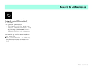 Primer encuentro 43
Tablero de instrumentos
Testigo de control del Motor Check
Se enciende:
 al conectar el encendido.
 El testigo de control se apaga tras
arrancar el motor o bien al cabo de 10
segundos si el sistema electrónico
del motor funciona correctamente.
Si el testigo de control se enciende du
rante la marcha:
쮿 Acuda inmediatamente a un taller cua
lificado (por ejemplo, un smart cen
ter).
BA fortwo MJ06_Spanish.book Seite 43 Dienstag, 25. Oktober 2005 4:50 16
 