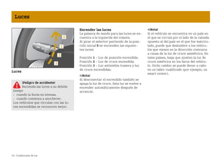 58 Condiciones de luz
Luces
Luces
Encender las luces
La palanca de mando para las luces se en
cuentra a la izquierda del volante.
Al girar el selector partiendo de la posi
ción inicial 0 se encienden las siguien
tes luces:
Posición 1  Luz de posición encendida.
Posición 2  Luz de cruce encendida.
Posición 3  Luz antiniebla trasera y luz
de cruce encendidas.
¡Nota!
Al desconectar el encendido también se
apaga la luz de cruce. Esta luz se vuelve a
encender automáticamente después de
arrancar.
¡Nota!
Si el vehículo se encuentra en un país en
el que se circula por el lado de la calzada
opuesto al del país en el que fue matricu
lado, puede que deslumbre a los vehícu
los que vienen en la dirección contraria
a causa de la luz de cruce asimétrica. En
tales países, haga que ajusten la luz de
cruce simétrica en los faros del vehícu
lo. Dicho cambio se puede llevar a cabo
en un taller cualificado (por ejemplo, un
smart center).
¡Peligro de accidente!
Encienda las luces a su debido
tiempo
 cuando la lluvia es intensa.
 cuando comienza a anochecer.
Los vehículos que circulan con las lu
ces encendidas se reconocen mejor.
BA fortwo MJ06_Spanish.book Seite 58 Dienstag, 25. Oktober 2005 4:50 16
 