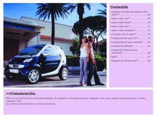 Comunicación.
Sólo con su vehículo ya se divertirá bastante. No obstante, si le apetece hacer cualquier otra cosa, también podrá escuchar la radio,
casetes o CDs.
Su coche se convertirá en un centro de recreo.
Contenido
Equipos de audio/del sistema tele
mático* . . . . . . . . . . . . . . . . . . . . . .68
smart radio one* . . . . . . . . . . . . . .69
smart radio three*. . . . . . . . . . . . .70
smart radio five* . . . . . . . . . . . . . .71
smart radio navigator* . . . . . . . . .72
Cargador de CD smart* . . . . . . . . .76
Compartimento para CD* . . . . . . . .77
Compartimento para casetes*. . . .80
Consola de teléfono* . . . . . . . . . . .83
Instalación manos libres
universal*. . . . . . . . . . . . . . . . . . . .86
ipod*. . . . . . . . . . . . . . . . . . . . . . . .87
Paquete de sonido smart* . . . . . . .88
BA fortwo MJ06_Spanish.book Seite 67 Dienstag, 25. Oktober 2005 4:50 16
 