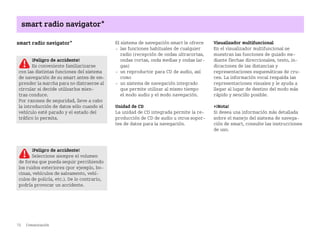 72 Comunicación
smart radio navigator*
smart radio navigator* El sistema de navegación smart le ofrece
 las funciones habituales de cualquier
radio (recepción de ondas ultracortas,
ondas cortas, onda medias y ondas lar
gas)
 un reproductor para CD de audio, así
como
 un sistema de navegación integrado
que permite utilizar al mismo tiempo
el modo audio y el modo navegación.
Unidad de CD
La unidad de CD integrada permite la re
producción de CD de audio u otros sopor
tes de datos para la navegación.
Visualizador multifuncional
En el visualizador multifuncional se
muestran las funciones de guiado me
diante flechas direccionales, texto, in
dicaciones de las distancias y
representaciones esquemáticas de cru
ces. La información vocal respalda las
representaciones visuales y le ayuda a
llegar al lugar de destino del modo más
rápido y sencillo posible.
¡Nota!
Si desea una información más detallada
sobre el manejo del sistema de navega
ción de smart, consulte las instrucciones
de uso.
¡Peligro de accidente!
Es conveniente familiarizarse
con las distintas funciones del sistema
de navegación de su smart antes de em
prender la marcha para no distraerse al
circular si decide utilizarlos mien
tras conduce.
Por razones de seguridad, lleve a cabo
la introducción de datos sólo cuando el
vehículo esté parado y el estado del
tráfico lo permita.
¡Peligro de accidente!
Seleccione siempre el volumen
de forma que pueda seguir percibiendo
los ruidos exteriores (por ejemplo, bo
cinas, vehículos de salvamento, vehí
culos de policía, etc.). De lo contrario,
podría provocar un accidente.
BA fortwo MJ06_Spanish.book Seite 72 Dienstag, 25. Oktober 2005 4:50 16
 