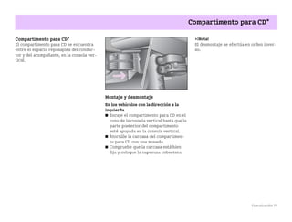 Comunicación 77
Compartimento para CD*
Compartimento para CD*
El compartimento para CD se encuentra
entre el espacio reposapiés del conduc
tor y del acompañante, en la consola ver
tical.
Montaje y desmontaje
En los vehículos con la dirección a la
izquierda
쮿 Encaje el compartimento para CD en el
cono de la consola vertical hasta que la
parte posterior del compartimento
esté apoyada en la consola vertical.
쮿 Atornille la carcasa del compartimen
to para CD con una moneda.
쮿 Compruebe que la carcasa está bien
fija y coloque la caperuza cobertera.
¡Nota!
El desmontaje se efectúa en orden inver
so.
BA fortwo MJ06_Spanish.book Seite 77 Dienstag, 25. Oktober 2005 4:50 16
 
