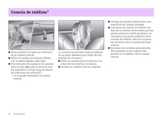 84 Comunicación
Consola de teléfono*
쮿 Retire primero la caperuza cobertera
de la consola central.
쮿 Afloje el tornillo torx situado debajo
con un destornillador adecuado.
쮿 Tire del pomo de la palanca de cambios
hacia arriba (no pulse la tecla de cam
bio automático al tirar hacia arriba en
los vehículos con softouch*).
 Ya se puede desmontar la consola
central.
La consola central está unida al vehículo
en su parte delantera por medio de dos
ganchos de encastre.
쮿 Doble la consola hacia el exterior a la
altura de los insertos circulares.
쮿 Levante la consola central y sáquela.
쮿 Coloque la consola central sobre una
superficie de trabajo nivelada.
쮿 Introduzca la consola de teléfono de
bajo de la consola central hasta que las
partes inferiores estén paralelas y la
curvatura en la parte posterior de la
consola de teléfono discurra en para
lelo al inserto de la consola del túnel
central.
쮿 Enrosque los tornillos suministrados
directamente en los orificios dis
puestos en el plástico de la consola
central.
BA fortwo MJ06_Spanish.book Seite 84 Dienstag, 25. Oktober 2005 4:50 16
 