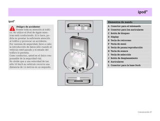 Comunicación 87
ipod*
ipod*
¡Peligro de accidente!
Preste toda su atención al tráfi
co. No utilice el iPod de Apple mien
tras está conduciendo. Si lo hace, po
dría no prestar la suficiente atención
al tráfico y provocar un accidente.
Por razones de seguridad, lleve a cabo
la introducción de datos sólo cuando el
vehículo esté parado y el estado del
tráfico lo permita.
Como conductor, usted es el único res
ponsable de la seguridad vial.
No olvide que a una velocidad de tan
sólo 50 km/h su vehículo recorre una
distancia de 14 metros en un segundo.
Elementos de mando
A Conector para el telemando
B Conector para los auriculares
C Botón de bloqueo
D Display
E Tecla de retroceso
F Tecla de menú
G Tecla de pausa/reproducción
H Tecla de avance
I Tecla de selección
J Botón de desplazamiento
K Auriculares
L Conector para la base Dock
BA fortwo MJ06_Spanish.book Seite 87 Dienstag, 25. Oktober 2005 4:50 16
 