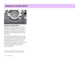 88 Comunicación
Paquete de sonido smart*
Paquete de sonido smart*
Para poder disfrutar de todo lo que los
equipos de audio/del sistema telemático
le ofrecen, el paquete de sonido smart,
gracias a sus altavoces integrados, le
proporciona un increíble sonido de alta
fidelidad.
A través de la hembrilla AUX1
(A) puede
conectar aparatos de audio móviles como,
por ejemplo, un reproductor MP3, utili
zando un conector común de 3,5 mm.
La hembrilla AUX se encuentra en el com
partimento guardaobjetos, entre la co
lumna de la dirección y la consola
central superior2
.
1 No existe en vehículos con cargador de CD*
2 Sólo en los vehículos con volante a la izquierda
BA fortwo MJ06_Spanish.book Seite 88 Dienstag, 25. Oktober 2005 4:50 16
 