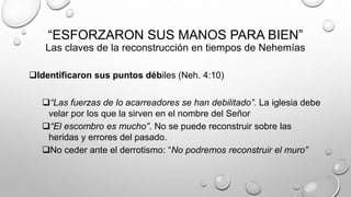 “ESFORZARON SUS MANOS PARA BIEN”
Las claves de la reconstrucción en tiempos de Nehemías
Identificaron sus puntos débiles (Neh. 4:10)
“Las fuerzas de lo acarreadores se han debilitado”. La iglesia debe
velar por los que la sirven en el nombre del Señor
“El escombro es mucho”. No se puede reconstruir sobre las
heridas y errores del pasado.
No ceder ante el derrotismo: “No podremos reconstruir el muro”
 