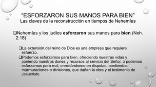 “ESFORZARON SUS MANOS PARA BIEN”
Las claves de la reconstrucción en tiempos de Nehemías
Nehemías y los judíos esforzaron sus manos para bien (Neh.
2:18)
La extensión del reino de Dios es una empresa que requiere
esfuerzo.
Podemos esforzarnos para bien, ofreciendo nuestras vidas y
poniendo nuestros dones y recursos al servicio del Señor, o podemos
esforzarnos para mal, enredándonos en disputas, contiendas,
murmuraciones o divisiones, que dañan la obra y el testimonio de
Jesucristo.
 