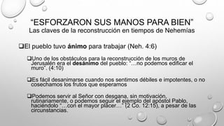 “ESFORZARON SUS MANOS PARA BIEN”
Las claves de la reconstrucción en tiempos de Nehemías
El pueblo tuvo ánimo para trabajar (Neh. 4:6)
Uno de los obstáculos para la reconstrucción de los muros de
Jerusalén era el desánimo del pueblo: “…no podemos edificar el
muro”. (4:10)
Es fácil desanimarse cuando nos sentimos débiles e impotentes, o no
cosechamos los frutos que esperamos
Podemos servir al Señor con desgana, sin motivación,
rutinariamente, o podemos seguir el ejemplo del apóstol Pablo,
haciéndolo “…con el mayor placer…” (2 Co. 12:15), a pesar de las
circunstancias.
 