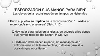 “ESFORZARON SUS MANOS PARA BIEN”
Las claves de la reconstrucción en tiempos de Nehemías
Todo el pueblo se implicó en la reconstrucción: “… todos al
muro, cada uno a su tarea” (Neh. 4:15)
Hay lugar para todos en la iglesia, de acuerdo a los dones
que hemos recibido del Señor (1ª Co. 12)
Cada uno debe hacer su parte, sin menospreciar o
entrometerse en la tarea de otros, o desear para sí la
posición que otros tienen.
 
