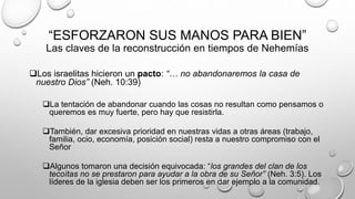 “ESFORZARON SUS MANOS PARA BIEN”
Las claves de la reconstrucción en tiempos de Nehemías
Los israelitas hicieron un pacto: “… no abandonaremos la casa de
nuestro Dios” (Neh. 10:39)
La tentación de abandonar cuando las cosas no resultan como pensamos o
queremos es muy fuerte, pero hay que resistirla.
También, dar excesiva prioridad en nuestras vidas a otras áreas (trabajo,
familia, ocio, economía, posición social) resta a nuestro compromiso con el
Señor
Algunos tomaron una decisión equivocada: “los grandes del clan de los
tecoítas no se prestaron para ayudar a la obra de su Señor” (Neh. 3:5). Los
líderes de la iglesia deben ser los primeros en dar ejemplo a la comunidad.
 