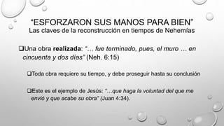 “ESFORZARON SUS MANOS PARA BIEN”
Las claves de la reconstrucción en tiempos de Nehemías
Una obra realizada: “… fue terminado, pues, el muro … en
cincuenta y dos días” (Neh. 6:15)
Toda obra requiere su tiempo, y debe proseguir hasta su conclusión
Este es el ejemplo de Jesús: “…que haga la voluntad del que me
envió y que acabe su obra” (Juan 4:34).
 