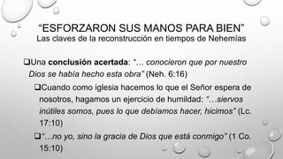 “ESFORZARON SUS MANOS PARA BIEN”
Las claves de la reconstrucción en tiempos de Nehemías
Una conclusión acertada: “… conocieron que por nuestro
Dios se había hecho esta obra” (Neh. 6:16)
Cuando como iglesia hacemos lo que el Señor espera de
nosotros, hagamos un ejercicio de humildad: “…siervos
inútiles somos, pues lo que debíamos hacer, hicimos” (Lc.
17:10)
“…no yo, sino la gracia de Dios que está conmigo” (1 Co.
15:10)
 