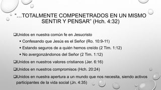 “…TOTALMENTE COMPENETRADOS EN UN MISMO
SENTIR Y PENSAR” (Hch. 4:32)
Unidos en nuestra común fe en Jesucristo
 Confesando que Jesús es el Señor (Ro. 10:9-11)
 Estando seguros de a quién hemos creído (2 Tim. 1:12)
 No avergonzándonos del Señor (2 Tim. 1:12)
Unidos en nuestros valores cristianos (Jer. 6:16)
Unidos en nuestros compromisos (Hch. 20:24)
Unidos en nuestra apertura a un mundo que nos necesita, siendo activos
participantes de la vida social (Jn. 4:35)
 
