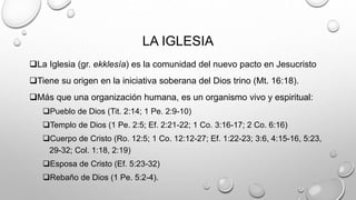 LA IGLESIA
La Iglesia (gr. ekklesía) es la comunidad del nuevo pacto en Jesucristo
Tiene su origen en la iniciativa soberana del Dios trino (Mt. 16:18).
Más que una organización humana, es un organismo vivo y espiritual:
Pueblo de Dios (Tit. 2:14; 1 Pe. 2:9-10)
Templo de Dios (1 Pe. 2:5; Ef. 2:21-22; 1 Co. 3:16-17; 2 Co. 6:16)
Cuerpo de Cristo (Ro. 12:5; 1 Co. 12:12-27; Ef. 1:22-23; 3:6, 4:15-16, 5:23,
29-32; Col. 1:18, 2:19)
Esposa de Cristo (Ef. 5:23-32)
Rebaño de Dios (1 Pe. 5:2-4).
 