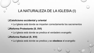 LA NATURALEZA DE LA IGLESIA (I)
Catolicismo occidental y oriental
 La Iglesia está donde se imparten correctamente los sacramentos
Reforma Protestante (S. XVI)
 La Iglesia está donde se predica el verdadero evangelio
Reforma Radical (S. XVI)
 La Iglesia está donde se predica y se obedece el evangelio
 