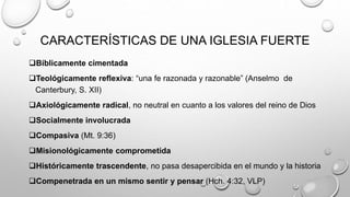 CARACTERÍSTICAS DE UNA IGLESIA FUERTE
Bíblicamente cimentada
Teológicamente reflexiva: “una fe razonada y razonable” (Anselmo de
Canterbury, S. XII)
Axiológicamente radical, no neutral en cuanto a los valores del reino de Dios
Socialmente involucrada
Compasiva (Mt. 9:36)
Misionológicamente comprometida
Históricamente trascendente, no pasa desapercibida en el mundo y la historia
Compenetrada en un mismo sentir y pensar (Hch. 4:32, VLP)
 