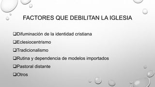FACTORES QUE DEBILITAN LA IGLESIA
Difuminación de la identidad cristiana
Eclesiocentrismo
Tradicionalismo
Rutina y dependencia de modelos importados
Pastoral distante
Otros
 