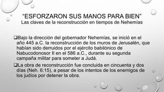 “ESFORZARON SUS MANOS PARA BIEN”
Las claves de la reconstrucción en tiempos de Nehemías
Bajo la dirección del gobernador Nehemías, se inició en el
año 445 a.C. la reconstrucción de los muros de Jerusalén, que
habían sido derruidos por el ejército babilónico de
Nabucodonosor II en el 586 a.C., durante su segunda
campaña militar para someter a Judá.
La obra de reconstrucción fue concluida en cincuenta y dos
días (Neh. 6:15), a pesar de los intentos de los enemigos de
los judíos por detener la obra.
 