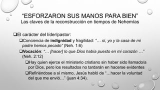 “ESFORZARON SUS MANOS PARA BIEN”
Las claves de la reconstrucción en tiempos de Nehemías
El carácter del líder/pastor:
Conciencia de indignidad y fragilidad: “… sí, yo y la casa de mi
padre hemos pecado” (Neh. 1:6)
Vocación: “… [hacer] lo que Dios había puesto en mi corazón …”
(Neh. 2:12)
Hay quien ejerce el ministerio cristiano sin haber sido llamado/a
por Dios, pero los resultados no tardarán en hacerse evidentes
Refiriéndose a sí mismo, Jesús habló de “…hacer la voluntad
del que me envió…” (juan 4:34).
 