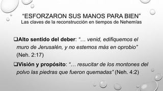 “ESFORZARON SUS MANOS PARA BIEN”
Las claves de la reconstrucción en tiempos de Nehemías
Alto sentido del deber: “… venid, edifiquemos el
muro de Jerusalén, y no estemos más en oprobio”
(Neh. 2:17)
Visión y propósito: “… resucitar de los montones del
polvo las piedras que fueron quemadas” (Neh. 4:2)
 