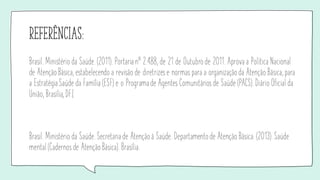 referÊncias:
Brasil. Ministério da Saúde. (2011). Portaria nº 2.488, de 21 de Outubro de 2011. Aprova a Política Nacional
de Atenção Básica, estabelecendo a revisão de diretrizes e normas para a organização da Atenção Básica, para
a Estratégia Saúde da Família (ESF) e o Programa de Agentes Comunitários de Saúde (PACS). Diário Oficial da
União, Brasília, DF.[
Brasil. Ministério da Saúde. Secretaria de Atenção à Saúde. Departamento de Atenção Básica. (2013). Saúde
mental (Cadernos de Atenção Básica). Brasília.
 