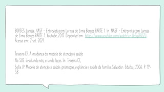 BORGES, Larissa. NASF — Entrevista com Larissa de Lima Borges PARTE 1. In: NASF — Entrevista com Larissa
de Lima Borges PARTE 1. Youtube, 2017. Disponível em: https://www.youtube.com/watch?v=JleGg7fHSZU.
Acesso em: 2 set. 2021.
Teixeira CF. A mudança do modelo de atenção à saúde
No SUS: desatando nós, criando laços. In: Teixeira CF,
Solla JP. Modelo de atenção à saúde: promoção, vigilância e saúde da família. Salvador: Edufba; 2006. P. 19-
58
 