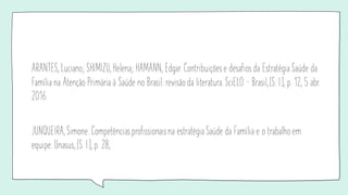 ARANTES, Luciano; SHIMIZU, Helena; HAMANN, Edgar. Contribuições e desafios da Estratégia Saúde da
Família na Atenção Primária à Saúde no Brasil: revisão da literatura. SciELO – Brasil, [S. l.], p. 12, 5 abr.
2016.
JUNQUEIRA, Simone. Competências profissionaisna estratégia Saúde da Família e o trabalho em
equipe. Unasus, [S. l.], p. 28,
 
