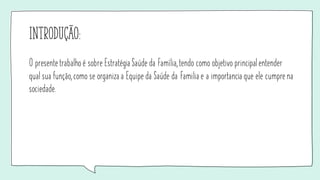 Introdução:
O presente trabalho é sobre Estratégia Saúde da Família, tendo como objetivo principal entender
qual sua função, como se organiza a Equipe da Saúde da Familia e a importancia que ele cumpre na
sociedade.
 