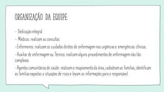 organização da equipe:
- Dedicação integral.
- Médicos: realizam as consultas.
-Enfermeiros: realizam os cuidados diretos de enfermagem nas urgênciase emergências clínicas.
-Auxiliar de enfermagem ou Técnico: realizamalguns procedimentosde enfermagem não tão
complexos.
-Agentes comunitáriosde saúde: realizamo mapeamento da área, cadastramas famílias, identificam
as famíliasexpostas a situações de risco e levam as informações para o responsável.
 