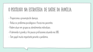 O psicólogo na estratégia de saúde da família:
- Proporciona a prevenção de doenças.
- Reduz os problemaspsicológicos e físicosnos pacientes.
-Podem atuar em grupos ou atendimentosindividuais.
-A demanda é grande, e há poucos profissionaisatuando nas UBS.
- Tem papel muito importante perante a pandemia.
 