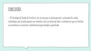 conclusão:
- A Estratégiade Saúde da Família é um serviço que se preocupacom a promoção da saúde,
reabilitação, não focando apenas em remediar, mas sim observar todo o contexto em que as famílias
se encontram e assimlevar atendimento especializado e qualificado.
 