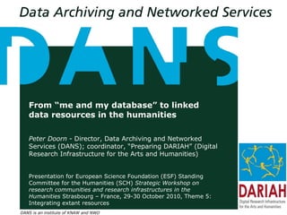DANS is an institute of KNAW and NWO
From “me and my database” to linked
data resources in the humanities
Peter Doorn - Director, Data Archiving and Networked
Services (DANS); coordinator, “Preparing DARIAH” (Digital
Research Infrastructure for the Arts and Humanities)
Presentation for European Science Foundation (ESF) Standing
Committee for the Humanities (SCH) Strategic Workshop on
research communities and research infrastructures in the
Humanities Strasbourg – France, 29-30 October 2010, Theme 5:
Integrating extant resources
 