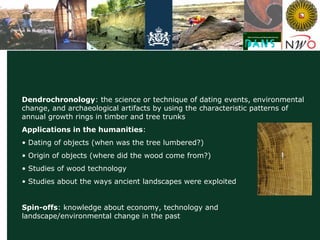 Data Archiving and Networked Services
Dendrochronology: the science or technique of dating events, environmental
change, and archaeological artifacts by using the characteristic patterns of
annual growth rings in timber and tree trunks
Applications in the humanities:
• Dating of objects (when was the tree lumbered?)
• Origin of objects (where did the wood come from?)
• Studies of wood technology
• Studies about the ways ancient landscapes were exploited
Spin-offs: knowledge about economy, technology and
landscape/environmental change in the past
 