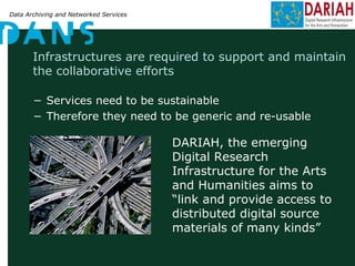 Data Archiving and Networked Services
Infrastructures are required to support and maintain
the collaborative efforts
− Services need to be sustainable
− Therefore they need to be generic and re-usable
DARIAH, the emerging
Digital Research
Infrastructure for the Arts
and Humanities aims to
“link and provide access to
distributed digital source
materials of many kinds”
 