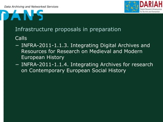 Data Archiving and Networked Services
Infrastructure proposals in preparation
Calls
− INFRA-2011-1.1.3. Integrating Digital Archives and
Resources for Research on Medieval and Modern
European History
− INFRA-2011-1.1.4. Integrating Archives for research
on Contemporary European Social History
 