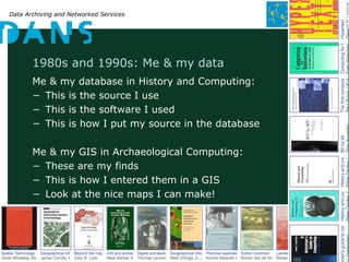 Data Archiving and Networked Services
1980s and 1990s: Me & my data
Me & my database in History and Computing:
− This is the source I use
− This is the software I used
− This is how I put my source in the database
Me & my GIS in Archaeological Computing:
− These are my finds
− This is how I entered them in a GIS
− Look at the nice maps I can make!
 