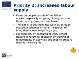Priority 2: Increased labour
supply
•   Focus on people outside of the labour
    market, especially on young, immigrants and
    those on long-term sickness leave.
•   The aim is to get them into work or, through
    education schemes or other measures, to
    bring them closer to getting a job.
•   For example, by encouraging early school
    leavers to return to education or training or
    to participate in activities designed to prepare
    them for working life.
 