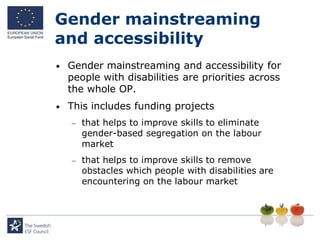 Gender mainstreaming
and accessibility
•   Gender mainstreaming and accessibility for
    people with disabilities are priorities across
    the whole OP.
•   This includes funding projects
       that helps to improve skills to eliminate
        gender-based segregation on the labour
        market
       that helps to improve skills to remove
        obstacles which people with disabilities are
        encountering on the labour market
 