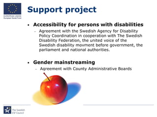 Support project
•   Accessibility for persons with disabilities
       Agreement with the Swedish Agency for Disability
        Policy Coordination in cooperation with The Swedish
        Disability Federation, the united voice of the
        Swedish disability movment before government, the
        parliament and national authorities.


•   Gender mainstreaming
       Agreement with County Administrative Boards
 