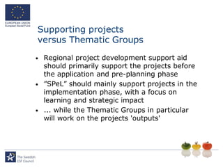 Supporting projects
versus Thematic Groups
•   Regional project development support aid
    should primarily support the projects before
    the application and pre-planning phase
•   ”SPeL” should mainly support projects in the
    implementation phase, with a focus on
    learning and strategic impact
•   ... while the Thematic Groups in particular
    will work on the projects 'outputs'
 