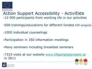 Action Support Accessibility - Activities
-12 000 participants from working life in our activities

-600 trainings/educations for different funded ESF-projects

-1000 individual counselings

-Participation in 350 information meetings

-Many seminars including breakfast seminars

-7333 visits at our website www.tillgangligtprojekt.se
 in 2011
 
