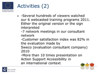 Activities (2)
•   -Several hundreds of viewers watched
    our 6 webcasted training programs 2011.
    Either the original version or the sign
    interpreted
    -7 network meetings in our consultant
    network
    -Customer satisfaction index was 82% in
    the evaluation made by
    Sweco (evaluation consultant company)
    2010
    -More than 10 times presentation on
    Action Support Accessibility in
    an international context
 