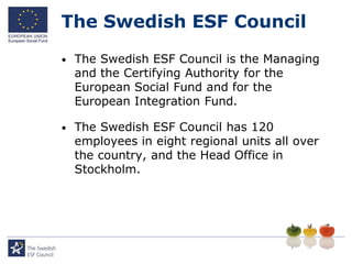 The Swedish ESF Council

•   The Swedish ESF Council is the Managing
    and the Certifying Authority for the
    European Social Fund and for the
    European Integration Fund.

•   The Swedish ESF Council has 120
    employees in eight regional units all over
    the country, and the Head Office in
    Stockholm.
 