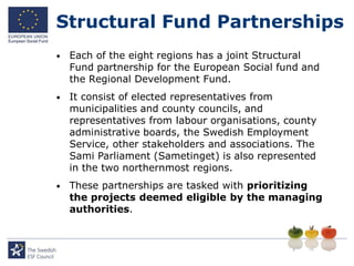 Structural Fund Partnerships
•   Each of the eight regions has a joint Structural
    Fund partnership for the European Social fund and
    the Regional Development Fund.
•   It consist of elected representatives from
    municipalities and county councils, and
    representatives from labour organisations, county
    administrative boards, the Swedish Employment
    Service, other stakeholders and associations. The
    Sami Parliament (Sametinget) is also represented
    in the two northernmost regions.
•   These partnerships are tasked with prioritizing
    the projects deemed eligible by the managing
    authorities.
 