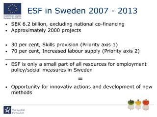 ESF in Sweden 2007 - 2013
•   SEK 6.2 billion, excluding national co-financing
•   Approximately 2000 projects


• 30 per cent, Skills provision (Priority axis 1)
• 70 per cent, Increased labour supply (Priority axis 2)
____________________________________
• ESF is only a small part of all resources for employment
  policy/social measures in Sweden
                                =
•   Opportunity for innovativ actions and development of new
    methods
 