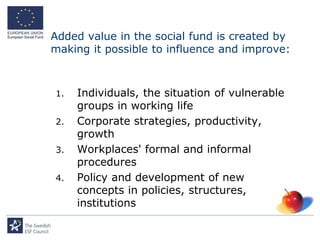 Added value in the social fund is created by
making it possible to influence and improve:



1.   Individuals, the situation of vulnerable
     groups in working life
2.   Corporate strategies, productivity,
     growth
3.   Workplaces' formal and informal
     procedures
4.   Policy and development of new
     concepts in policies, structures,
     institutions
 