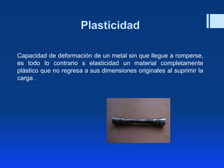 Capacidad de deformación de un metal sin que llegue a romperse,
es todo lo contrario s elasticidad un material completamente
plástico que no regresa a sus dimensiones originales al suprimir la
carga .
 